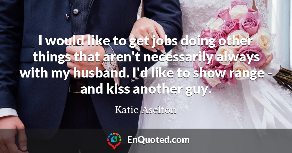 I would like to get jobs doing other things that aren't necessarily always with my husband. I'd like to show range - and kiss another guy.
