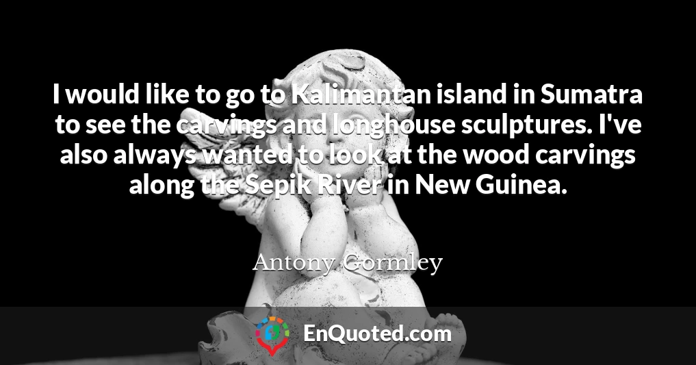 I would like to go to Kalimantan island in Sumatra to see the carvings and longhouse sculptures. I've also always wanted to look at the wood carvings along the Sepik River in New Guinea.