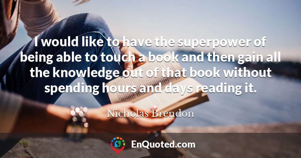 I would like to have the superpower of being able to touch a book and then gain all the knowledge out of that book without spending hours and days reading it.