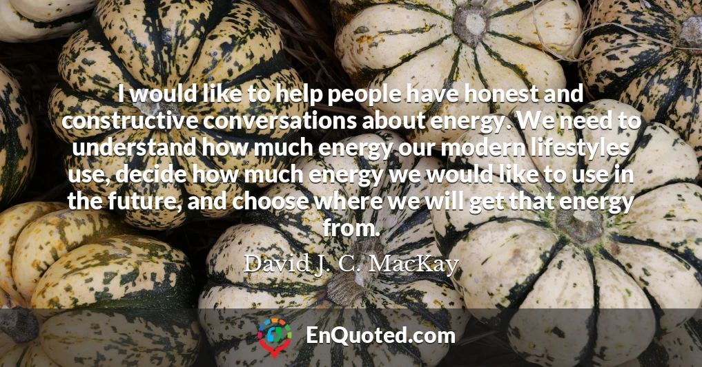 I would like to help people have honest and constructive conversations about energy. We need to understand how much energy our modern lifestyles use, decide how much energy we would like to use in the future, and choose where we will get that energy from.