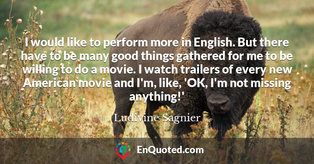 I would like to perform more in English. But there have to be many good things gathered for me to be willing to do a movie. I watch trailers of every new American movie and I'm, like, 'OK, I'm not missing anything!'