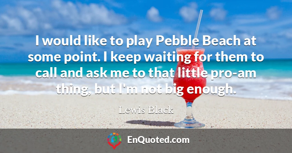 I would like to play Pebble Beach at some point. I keep waiting for them to call and ask me to that little pro-am thing, but I'm not big enough.