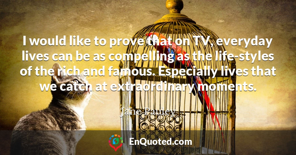 I would like to prove that on TV, everyday lives can be as compelling as the life-styles of the rich and famous. Especially lives that we catch at extraordinary moments.