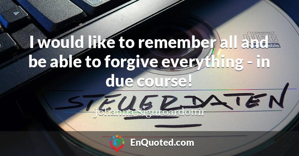 I would like to remember all and be able to forgive everything - in due course!