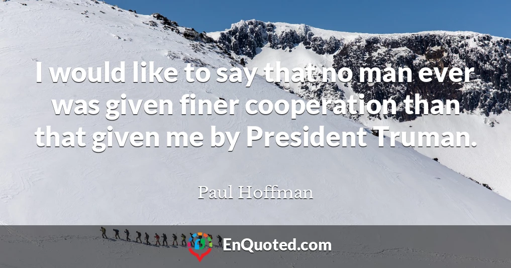 I would like to say that no man ever was given finer cooperation than that given me by President Truman.