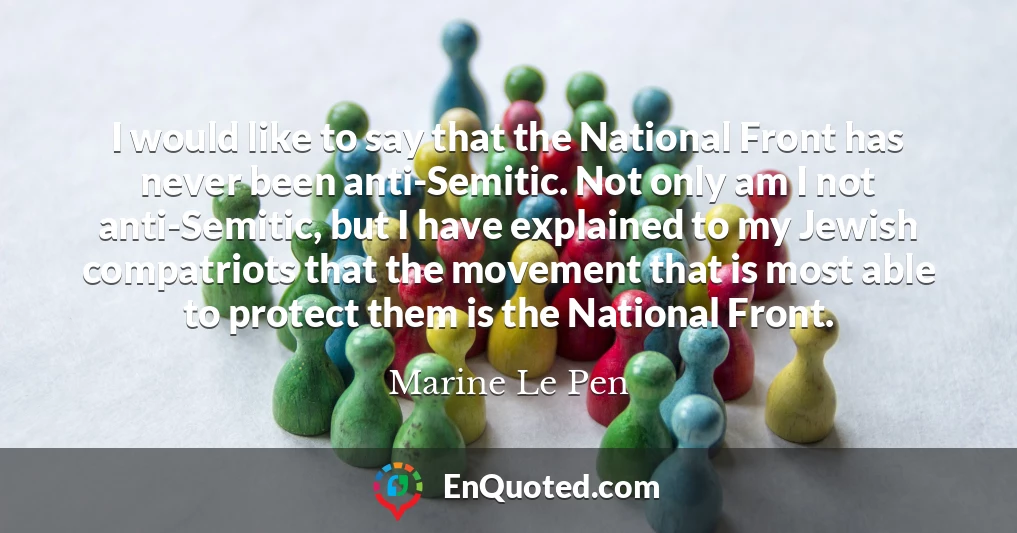I would like to say that the National Front has never been anti-Semitic. Not only am I not anti-Semitic, but I have explained to my Jewish compatriots that the movement that is most able to protect them is the National Front.