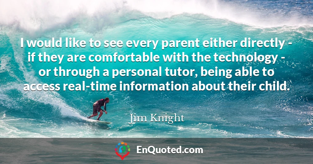 I would like to see every parent either directly - if they are comfortable with the technology - or through a personal tutor, being able to access real-time information about their child.