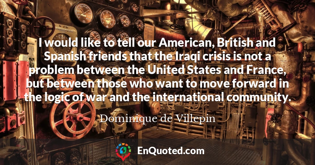 I would like to tell our American, British and Spanish friends that the Iraqi crisis is not a problem between the United States and France, but between those who want to move forward in the logic of war and the international community.