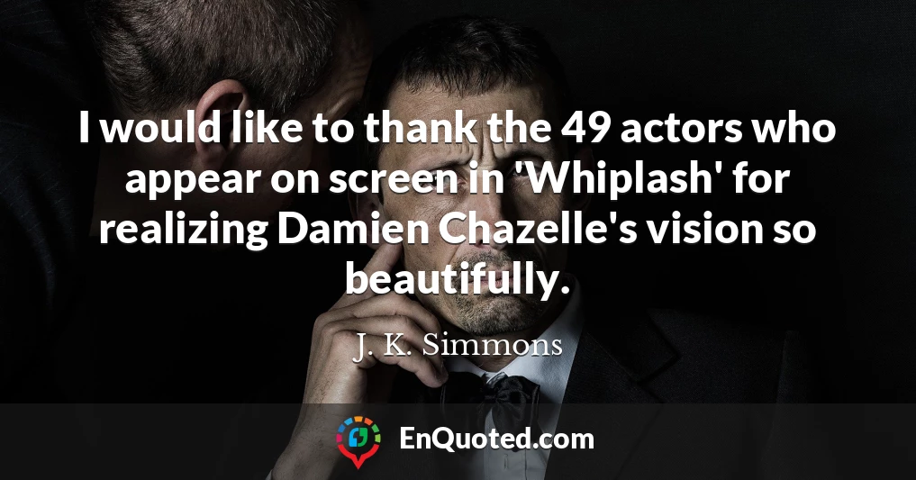 I would like to thank the 49 actors who appear on screen in 'Whiplash' for realizing Damien Chazelle's vision so beautifully.