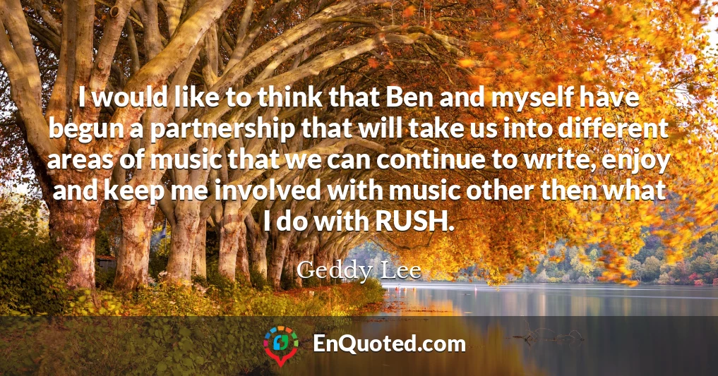 I would like to think that Ben and myself have begun a partnership that will take us into different areas of music that we can continue to write, enjoy and keep me involved with music other then what I do with RUSH.