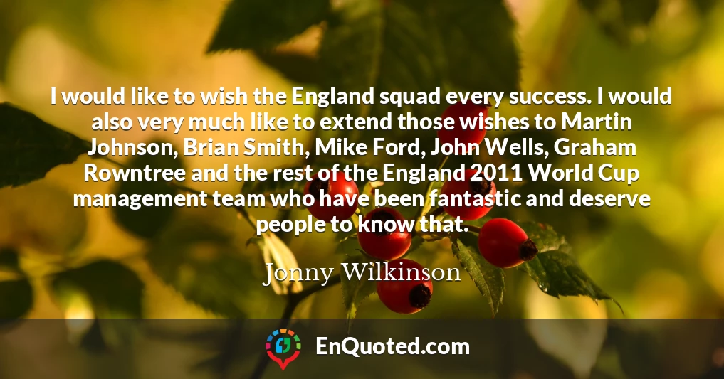 I would like to wish the England squad every success. I would also very much like to extend those wishes to Martin Johnson, Brian Smith, Mike Ford, John Wells, Graham Rowntree and the rest of the England 2011 World Cup management team who have been fantastic and deserve people to know that.