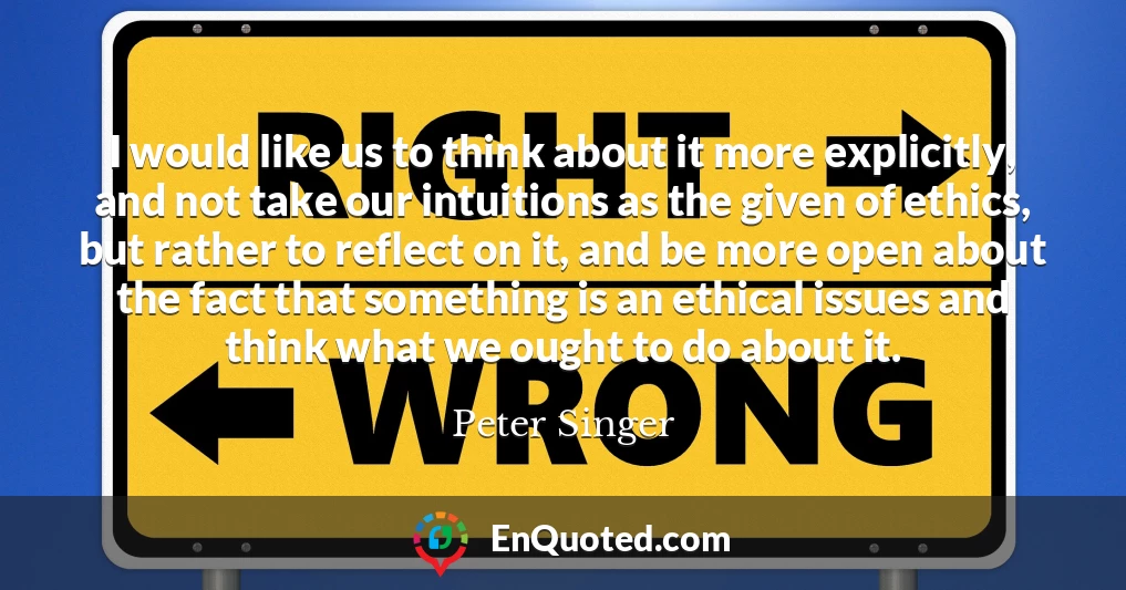 I would like us to think about it more explicitly, and not take our intuitions as the given of ethics, but rather to reflect on it, and be more open about the fact that something is an ethical issues and think what we ought to do about it.