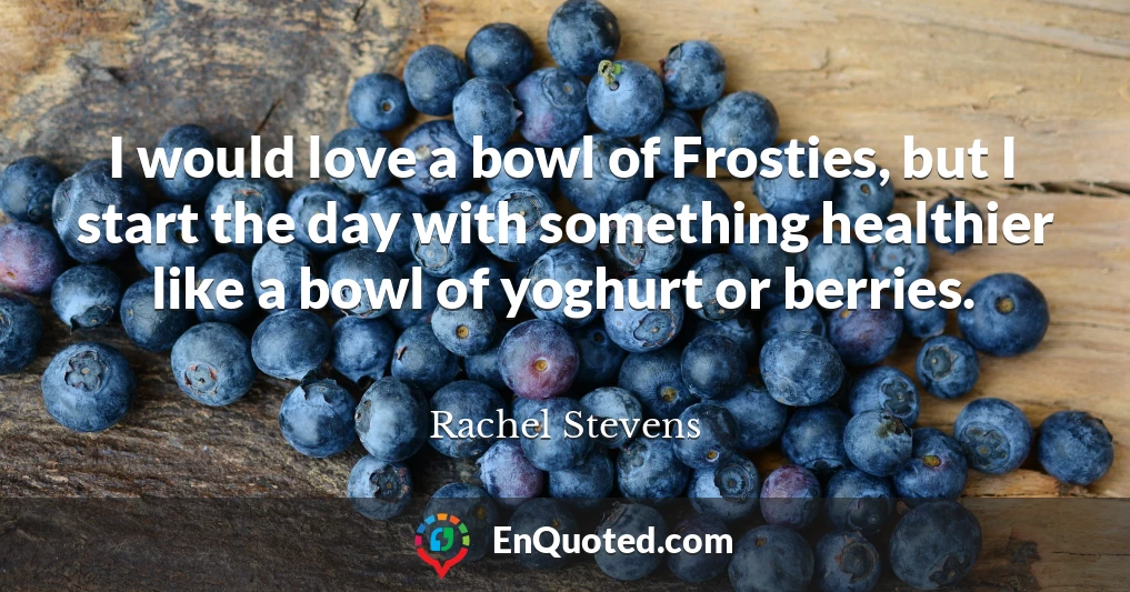 I would love a bowl of Frosties, but I start the day with something healthier like a bowl of yoghurt or berries.