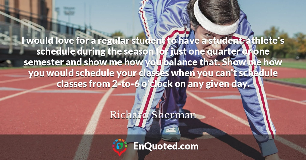 I would love for a regular student to have a student-athlete's schedule during the season for just one quarter or one semester and show me how you balance that. Show me how you would schedule your classes when you can't schedule classes from 2-to-6 o'clock on any given day.