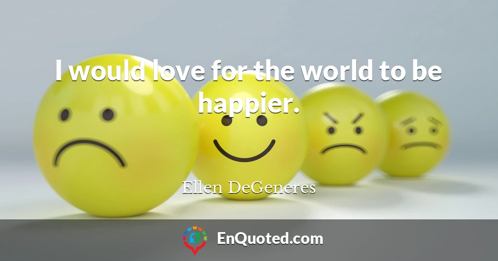 I would love for the world to be happier.