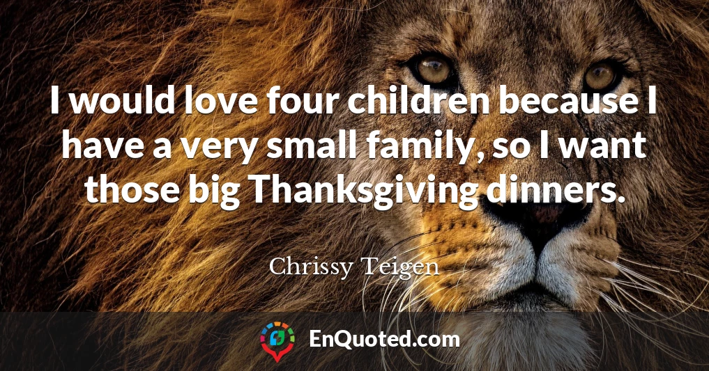 I would love four children because I have a very small family, so I want those big Thanksgiving dinners.