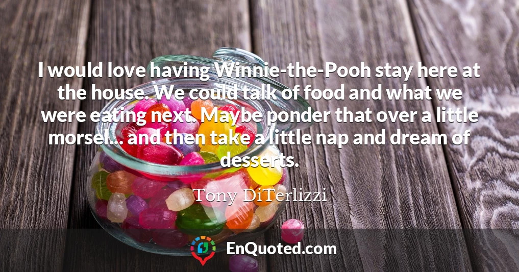 I would love having Winnie-the-Pooh stay here at the house. We could talk of food and what we were eating next. Maybe ponder that over a little morsel... and then take a little nap and dream of desserts.