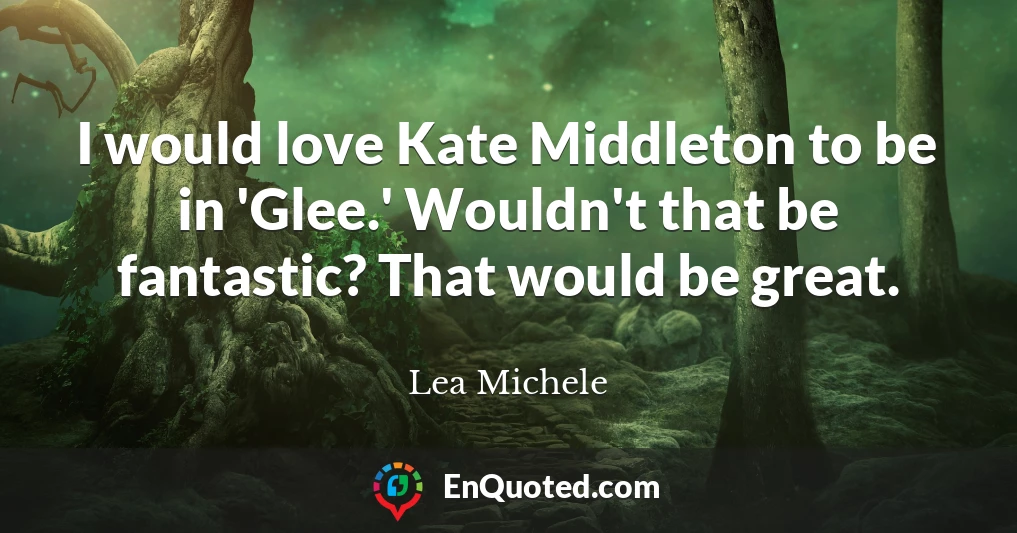 I would love Kate Middleton to be in 'Glee.' Wouldn't that be fantastic? That would be great.