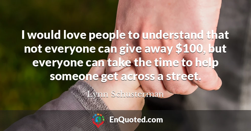 I would love people to understand that not everyone can give away $100, but everyone can take the time to help someone get across a street.