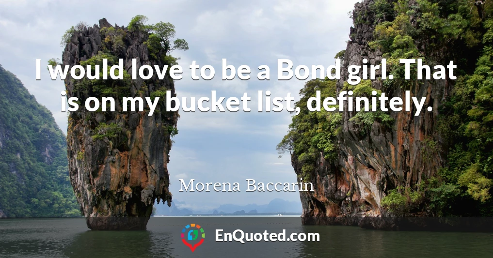 I would love to be a Bond girl. That is on my bucket list, definitely.