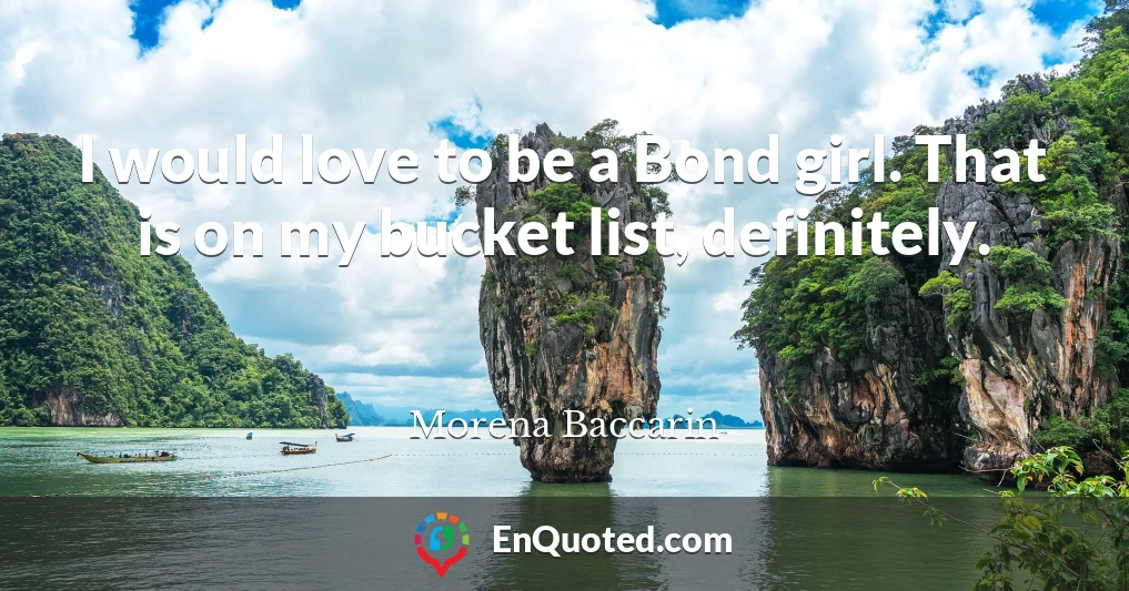 I would love to be a Bond girl. That is on my bucket list, definitely.