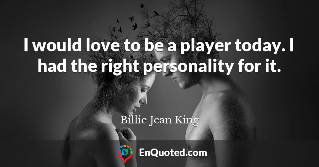 I would love to be a player today. I had the right personality for it.