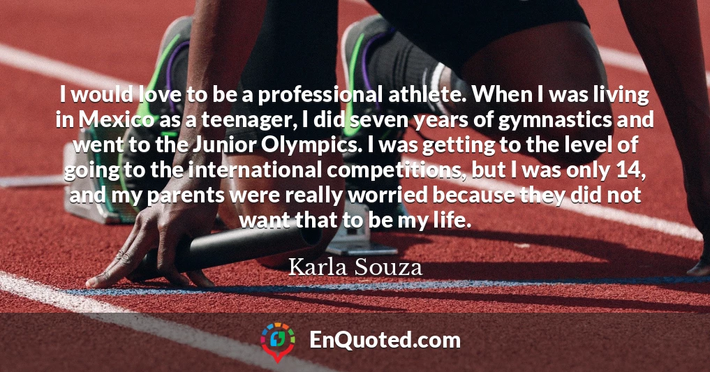 I would love to be a professional athlete. When I was living in Mexico as a teenager, I did seven years of gymnastics and went to the Junior Olympics. I was getting to the level of going to the international competitions, but I was only 14, and my parents were really worried because they did not want that to be my life.