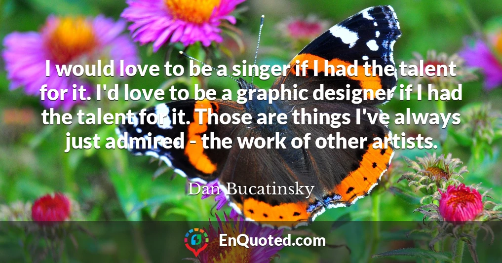 I would love to be a singer if I had the talent for it. I'd love to be a graphic designer if I had the talent for it. Those are things I've always just admired - the work of other artists.
