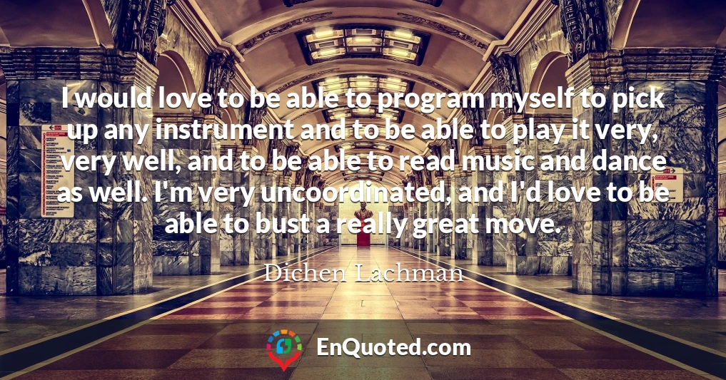 I would love to be able to program myself to pick up any instrument and to be able to play it very, very well, and to be able to read music and dance as well. I'm very uncoordinated, and I'd love to be able to bust a really great move.