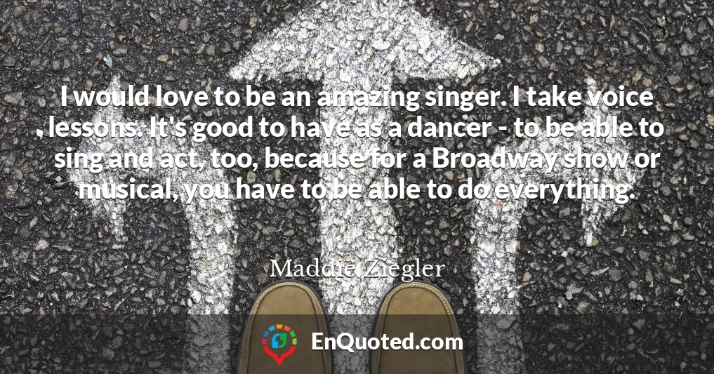 I would love to be an amazing singer. I take voice lessons. It's good to have as a dancer - to be able to sing and act, too, because for a Broadway show or musical, you have to be able to do everything.