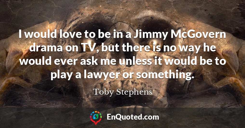 I would love to be in a Jimmy McGovern drama on TV, but there is no way he would ever ask me unless it would be to play a lawyer or something.