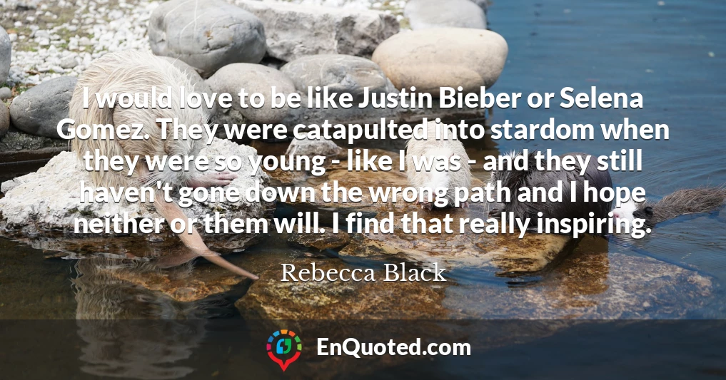I would love to be like Justin Bieber or Selena Gomez. They were catapulted into stardom when they were so young - like I was - and they still haven't gone down the wrong path and I hope neither or them will. I find that really inspiring.