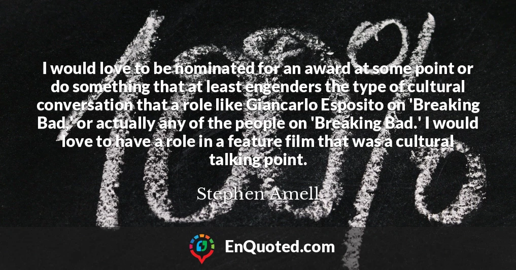 I would love to be nominated for an award at some point or do something that at least engenders the type of cultural conversation that a role like Giancarlo Esposito on 'Breaking Bad,' or actually any of the people on 'Breaking Bad.' I would love to have a role in a feature film that was a cultural talking point.