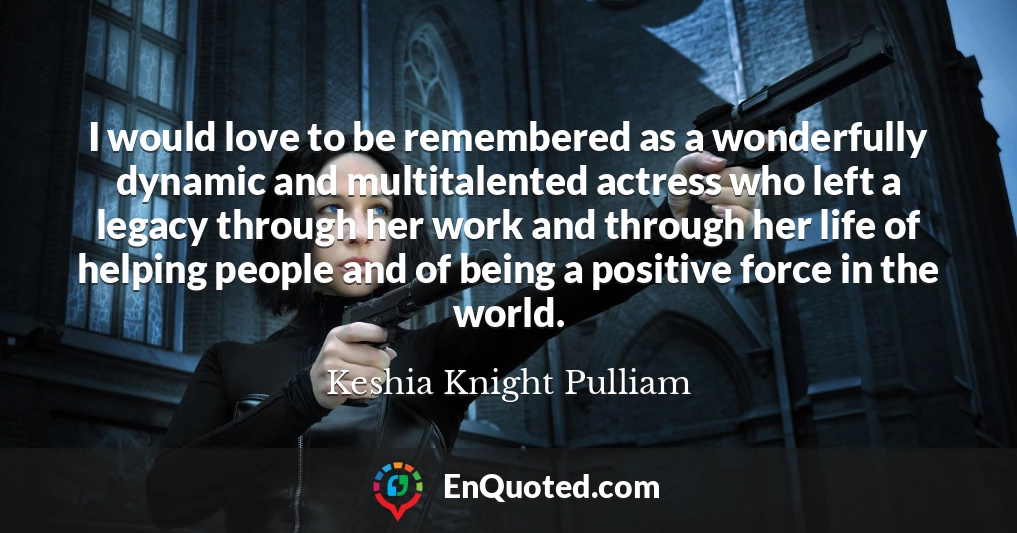 I would love to be remembered as a wonderfully dynamic and multitalented actress who left a legacy through her work and through her life of helping people and of being a positive force in the world.