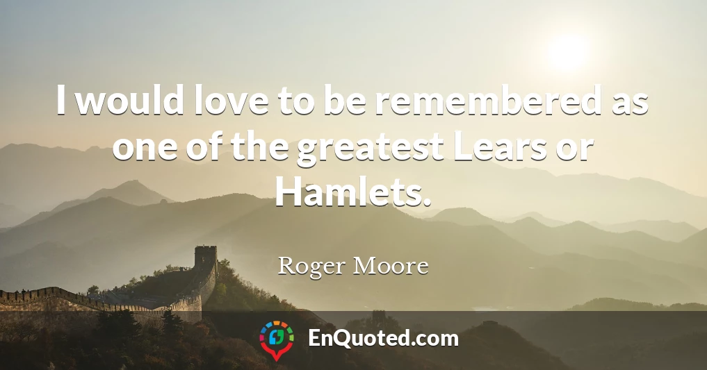 I would love to be remembered as one of the greatest Lears or Hamlets.