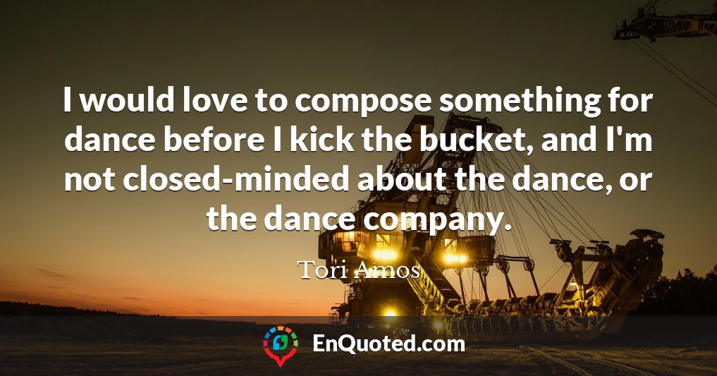 I would love to compose something for dance before I kick the bucket, and I'm not closed-minded about the dance, or the dance company.