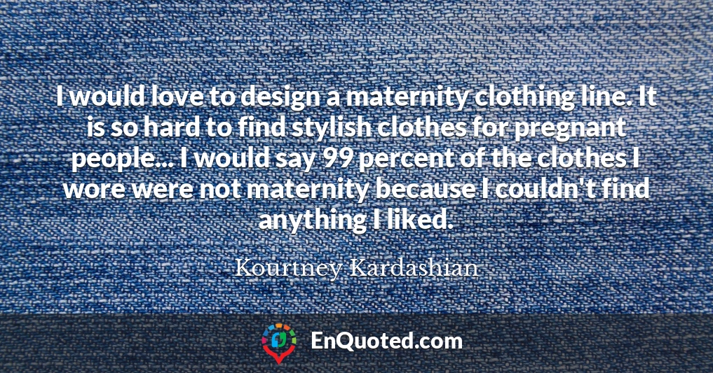 I would love to design a maternity clothing line. It is so hard to find stylish clothes for pregnant people... I would say 99 percent of the clothes I wore were not maternity because I couldn't find anything I liked.