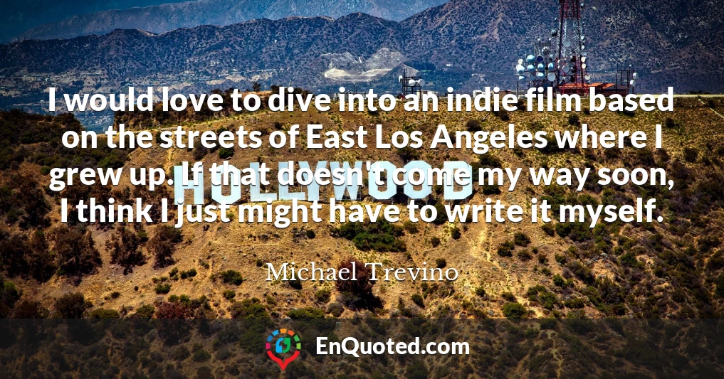 I would love to dive into an indie film based on the streets of East Los Angeles where I grew up. If that doesn't come my way soon, I think I just might have to write it myself.