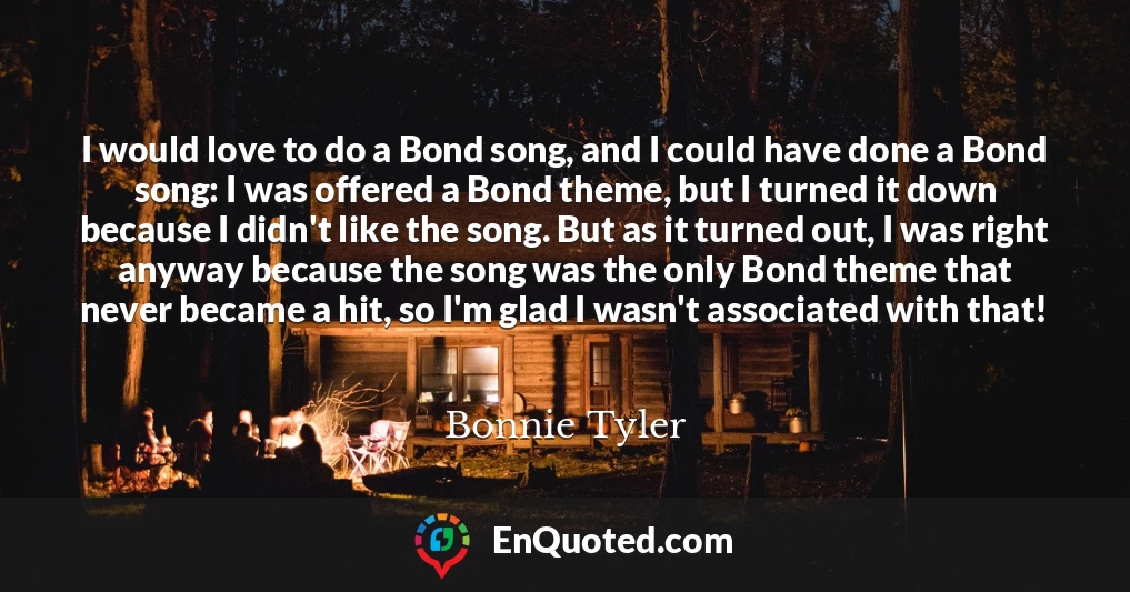 I would love to do a Bond song, and I could have done a Bond song: I was offered a Bond theme, but I turned it down because I didn't like the song. But as it turned out, I was right anyway because the song was the only Bond theme that never became a hit, so I'm glad I wasn't associated with that!