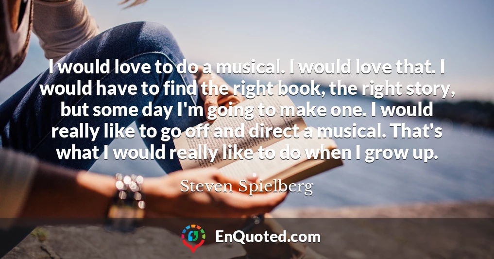 I would love to do a musical. I would love that. I would have to find the right book, the right story, but some day I'm going to make one. I would really like to go off and direct a musical. That's what I would really like to do when I grow up.