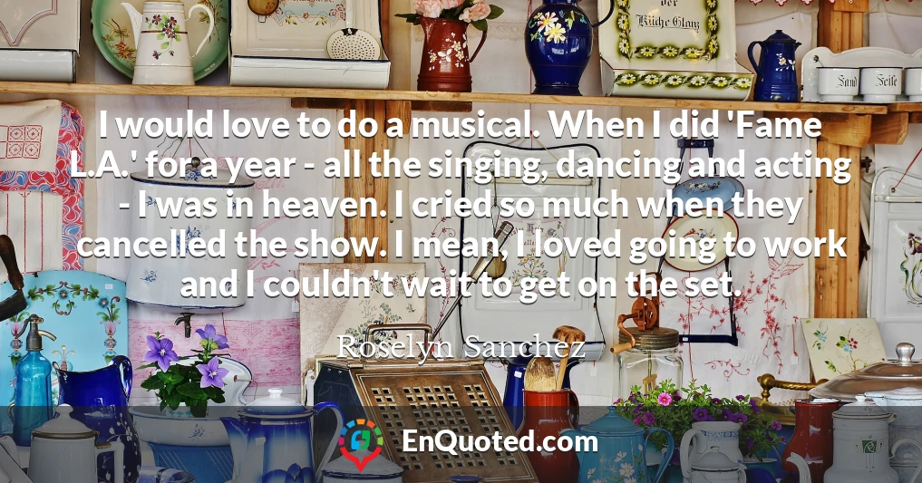I would love to do a musical. When I did 'Fame L.A.' for a year - all the singing, dancing and acting - I was in heaven. I cried so much when they cancelled the show. I mean, I loved going to work and I couldn't wait to get on the set.
