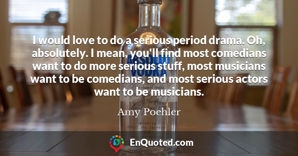 I would love to do a serious period drama. Oh, absolutely. I mean, you'll find most comedians want to do more serious stuff, most musicians want to be comedians, and most serious actors want to be musicians.