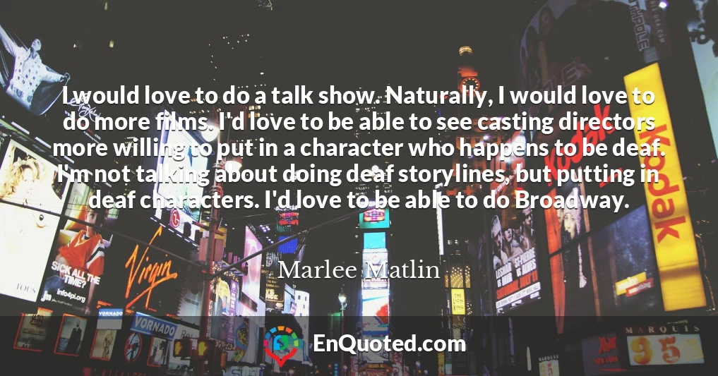 I would love to do a talk show. Naturally, I would love to do more films. I'd love to be able to see casting directors more willing to put in a character who happens to be deaf. I'm not talking about doing deaf storylines, but putting in deaf characters. I'd love to be able to do Broadway.