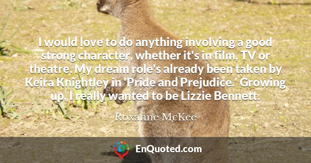I would love to do anything involving a good strong character, whether it's in film, TV or theatre. My dream role's already been taken by Keira Knightley in 'Pride and Prejudice.' Growing up, I really wanted to be Lizzie Bennett.