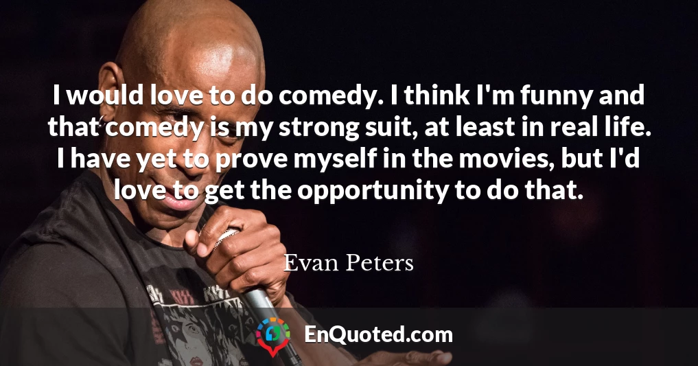 I would love to do comedy. I think I'm funny and that comedy is my strong suit, at least in real life. I have yet to prove myself in the movies, but I'd love to get the opportunity to do that.