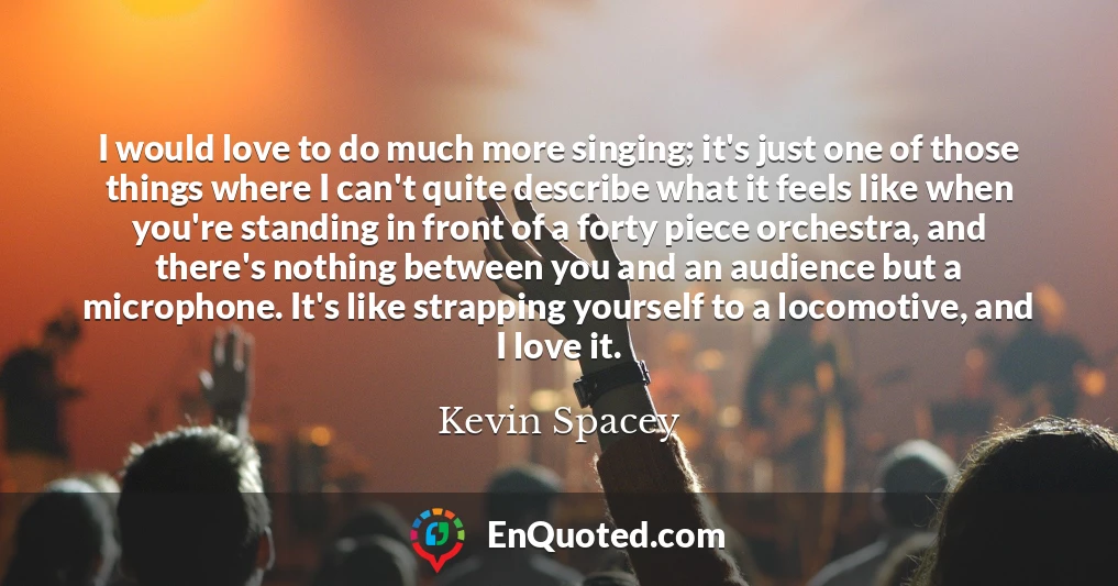 I would love to do much more singing; it's just one of those things where I can't quite describe what it feels like when you're standing in front of a forty piece orchestra, and there's nothing between you and an audience but a microphone. It's like strapping yourself to a locomotive, and I love it.
