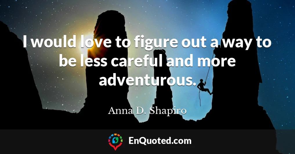 I would love to figure out a way to be less careful and more adventurous.
