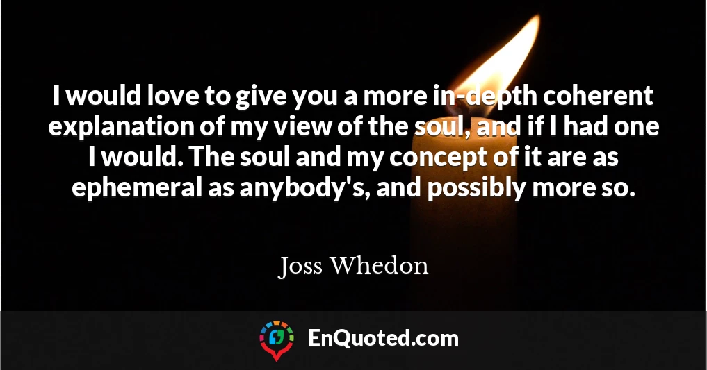 I would love to give you a more in-depth coherent explanation of my view of the soul, and if I had one I would. The soul and my concept of it are as ephemeral as anybody's, and possibly more so.