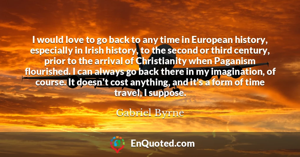 I would love to go back to any time in European history, especially in Irish history, to the second or third century, prior to the arrival of Christianity when Paganism flourished. I can always go back there in my imagination, of course. It doesn't cost anything, and it's a form of time travel, I suppose.