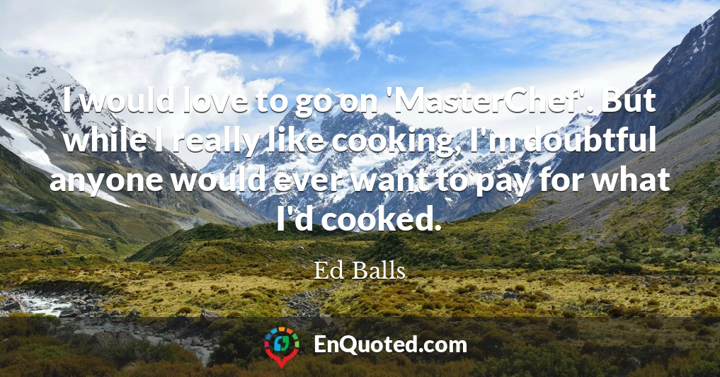 I would love to go on 'MasterChef'. But while I really like cooking, I'm doubtful anyone would ever want to pay for what I'd cooked.